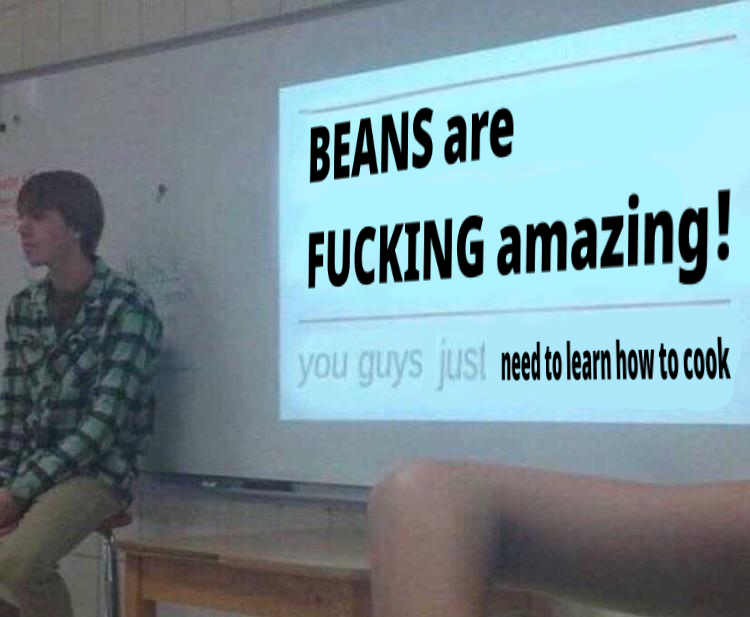 BEANS are FUCKING amazing! you guys just need to learn how to cook