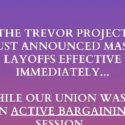 Friends of Trevor United on Instagram: "A non-profit? Union busting??
Yep, once again LGBTQ+ rights doesn't mean workers rights, at least not for The @trevorproject . @friendsoftrevorunited &amp; @cwa1180 are devestated by the way leadership has chosen to engage in these layoffs. Read more about Trevor leaderships’ most recent iteration of union busting above."