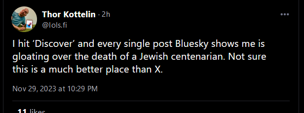 I hit 'Discover' and every single post Bluesky shows me is gloating over the death of a Jewish centenarian. Not sure this is a much better place than X.