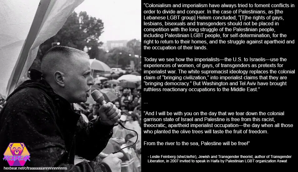 Picture of Leslie Feinberg at a rally with the following quote next to her: Colonialism and imperialism have always tried to foment conflicts in order to divide and conquer. In the case of Palestinians, as the Lebanese LGBT group Helem concluded, “The rights of gays, lesbians, bisexuals and transgenders should not be placed in competition with the long struggle of the Palestinian people, including Palestinian LGBT people, for self-determination, for the right to return to their homes, and the struggle against apartheid and the occupation of their lands.”
Today we see how the imperialists—the U.S. to Israelis—use the experiences of women, of gays, of transgenders as pretexts for imperialist war. The white supremacist ideology replaces the colonial claim of “bringing civilization,” into imperialist claims that they are “bringing democracy.” But Washington and Tel Aviv have brought ruthless reactionary occupations to the Middle East.
...
And I will be with you on the day that we tear down the colonial garrison state of Israel and Palestine is free from this racist, theocratic, apartheid imperialist occupation—the day when all those who planted the olive trees will taste the fruit of freedom.
From the river to the sea, Palestine will be free! Long live Palestinian Aswat!