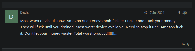 a mobile device review comment. the comment is as follows: "Most worst device till now. Amazon and Lenovo both fuck!!!! Fuck!!! and Fuck your money. They will fuck until you drained. Most worst device available. Need to stop it until Amazon fuck it. Don't let your money waste. Total worst product!!!!!!!..."