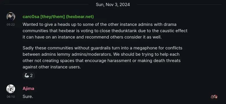 Matrix message. carc0sa [they/them] (hexbear.net): Wanted to give a heads up to some of the other instance admins with drama communities that hexbear is voting to close thedunktank due to the caustic effect it can have on an instance and recommend others consider it as well. Sadly these communities without guardrails turn into a megaphone for conflicts between admins lemmy admins/moderators. We should be trying to help each other not creating spaces that encourage harassment or making death threats against other instance users.