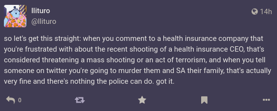 a mastodon post from user llituro reading: so let's get this straight: when you comment to a health insurance company that you're frustrated with about the recent shooting of a health insurance CEO, that's considered threatening a mass shooting or an act of terrorism, and when you tell someone on twitter you're going to murder them and SA their family, that's actually very fine and there's nothing the police can do. got it.