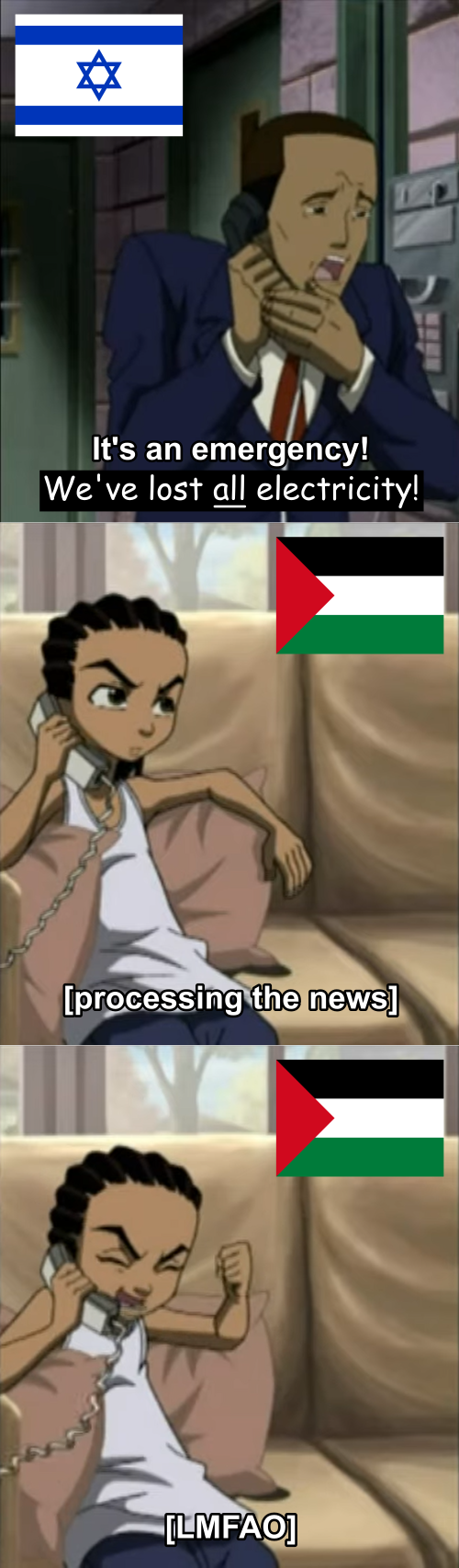 Cropped screencaps from The Boondocks season 1 episode 3: frame one depicts Tom DuBois in holding, crying, and saying on the phone, "It's an emergency! We've lost all electricity!". There is an Israeli flag in the upper left corner. The words "We've lost all electricity!" are written in comic sans against a black background to imply that this is not the original quote. The word "all" is underlined to emphasize it. Frame two depicts Riley Freeman in his home on the couch, on the phone with DuBois. There is a Palestinian flag in the upper right corner. Riley has a contemplative expression, and the caption reads, "Processing the news", between brackets. Frame three continues from the previous, Riley now bursting into laughter, with the caption "LMFAO", between brackets.