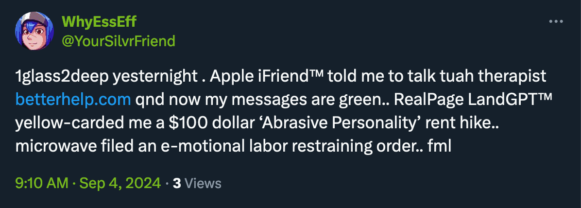 1glass2deep yesternight . Apple iFriend™ told me to talk tuah therapist http://betterhelp.com qnd now my messages are green.. RealPage LandGPT™ yellow-carded me a $100 dollar ‘Abrasive Personality’ rent hike.. microwave filed an e-motional labor restraining order.. fml