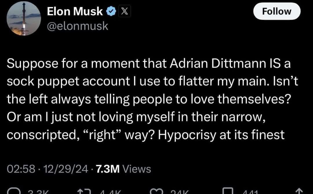 Elon Musk: Suppose for a moment that Adrian Dittmann IS a sock puppet account I use to flatter my main. Isn't the left always telling people to love themselves? Or am I just not loving myself in their narrow, conscripted, "right" way? Hypocrisy at its finest