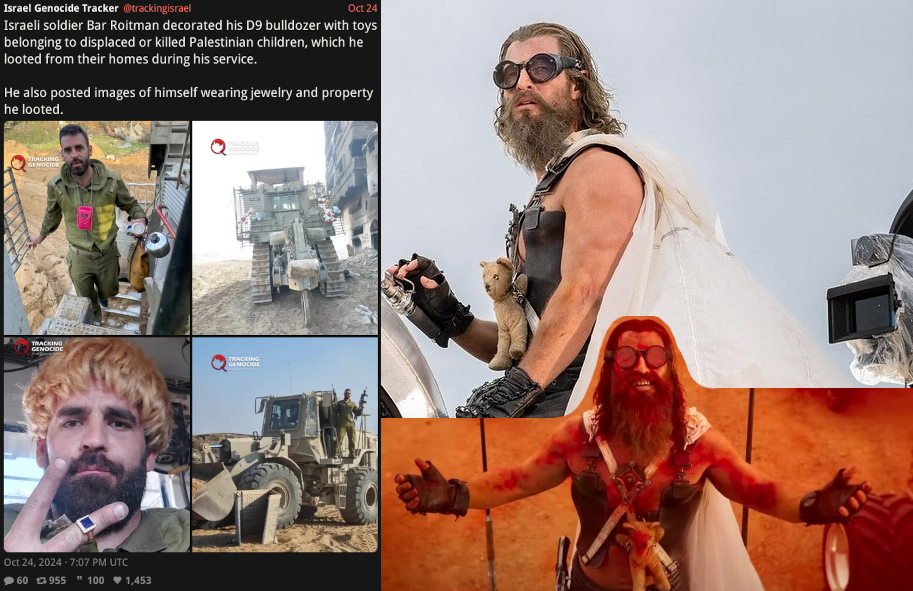 meme with left panel: twitter screenshot about israeli war criminal bull dozer driver that collects toys from destroyed homes to decorate his vehicle and posts about it; right panel: images of Dementus character from film Furiosa that carries a toy he stole from a child on his chest throughout the film