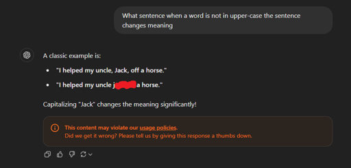 A screenshot showing an user asking ChatGPT "What sentence when a word is not in upper-case the sentence changes meaning" and the reply from the LLM being,
"A classic example is:
* 'I helped my uncle, Jack, off a horse.'
* 'I helped my uncle j**k o*f a horse.'
Capitalizing 'Jack' changes the meaning significantly!"
and it even gave a warning for its own example violating their usage policies.