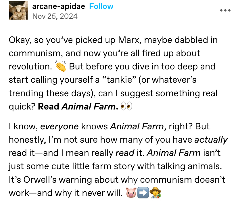 arcane-apidae, a tumblr user with a close up photo of a moths face as their profile picture, posts the following: Okay, so you’ve picked up Marx, maybe dabbled in communism, and now you’re all fired up about revolution. 👏 But before you dive in too deep and start calling yourself a “tankie” (or whatever’s trending these days), can I suggest something real quick? Read Animal Farm. 👀  I know, everyone knows Animal Farm, right? But honestly, I’m not sure how many of you have actually read it—and I mean really read it. Animal Farm isn’t just some cute little farm story with talking animals. It’s Orwell’s warning about why communism doesn’t work—and why it never will. 🐷➡️👨‍🌾