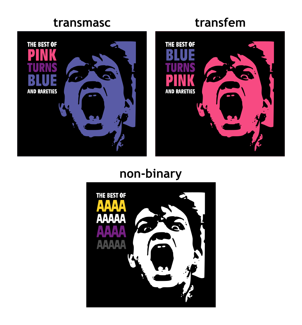 Parodies of the cover art of "The Best of Pink Turns Blue and Rareties", which shows a linocut-esque image of a man's screaming face against a black background, with text in the upper left. The top left parody is captioned "Transmasc", reading "The Best of Pink Turns Blue and Rareties", the top right parody is captioned "Transfem", reading "The Best of Blue Turns Pink and Rareties", the bottom parody is captioned "non-binary", reading "The Best of AAAAAAAAAAAAAAAAAA"; in the upper two parodies the words "pink" and "blue" are colored accordingly, with "turns" colored purple and the remaining text white; the transmasc parody has the screaming face colored blue, the transfem parody has the screaming face colored pink, the non-binary parody has the screaming face colored white; the non-binary parody also has the "AAAA" colored according to the non-binary flag, with the upper line of four A's colored yellow, the second line of five A's colored white, the third line of four A's colored purple, and the bottom line of five A's colored off-black to contrast with the black background; the remaining text is white.