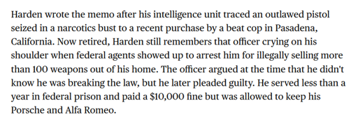 Harden wrote the memo after his intelligence unit traced an outlawed pistol seized in a narcotics bust to a recent purchase by a beat cop in Pasadena, California. Now retired, Harden still remembers that officer crying on his shoulder when federal agents showed up to arrest him for illegally selling more than 100 weapons out of his home. The officer argued at the time that he didn't know he was breaking the law, but he later pleaded guilty. He served less than a year in federal prison and paid a $10,000 fine but was allowed to keep his Porsche and Alfa Romeo.