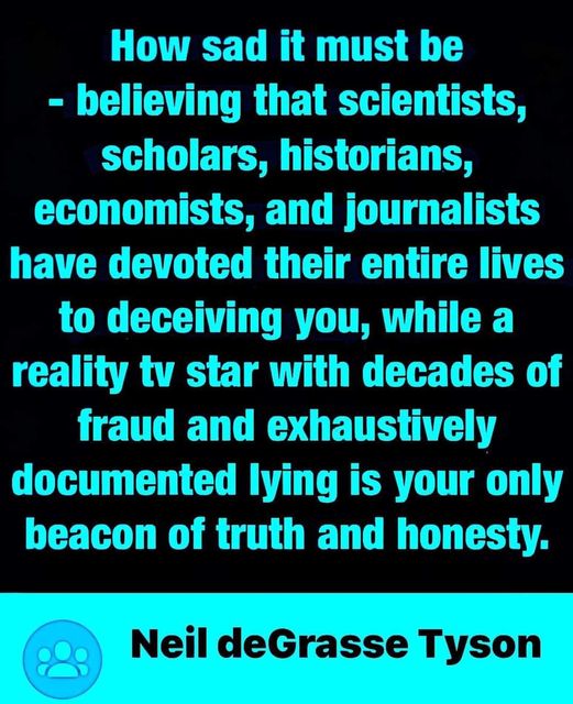 "How sad it must be believing that scientists, scholars, historians, economists, and journalists have devoted their entire lives to deceiving you, while a reality TV star with decades of fraud and exhaustively documented lying is your only beacon of truth and honesty" - Neil deGrasse Tyson