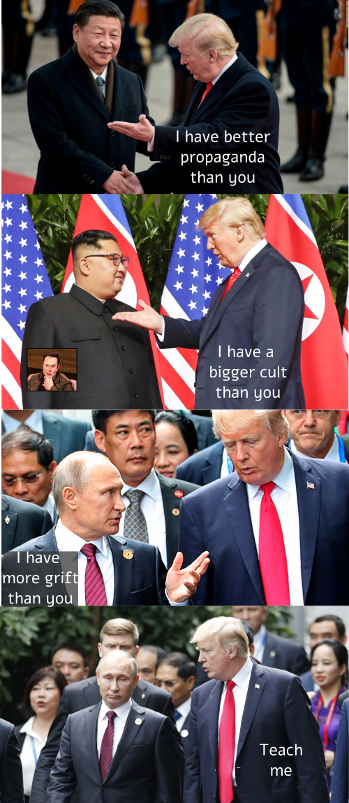 Trump to Xi: I have better propaganda than you; Trump to Kim: I have a bigger cult than you (Musk looks on in frustration); Putin to Trump: I have more grift than you; Trump responds: Teach me