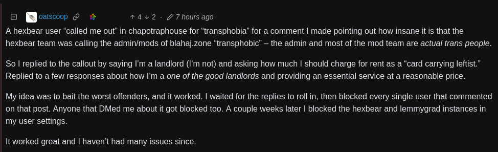 Comment on lemmy.world by oatscoop with four upvotes and 2 downvotes: A hexbear user "called me out" in chapotraphouse for "transphobia" for a comment I made pointing out how insane it is that the hexbear team was calling the admin/mods of blahaj.zone "transphobic" - the admin and most of the mod team are actual trans people. So I replied to the callout by saying I'm a landlord (I'm not) and asking how much I should charge for rent as a "card carrying leftist." Replied to a few responses about how I'm a one of the good landlords and providing an essential service at a reasonable price. My idea was to bait the worst offenders, and it worked. I waited for the replies to roll in, then blocked every single user that commented on that post. Anyone that DMed me about it got blocked too. A couple weeks later I blocked the hexbear and lemmygrad instances in my user settings. It worked great and I haven't had many issues since.