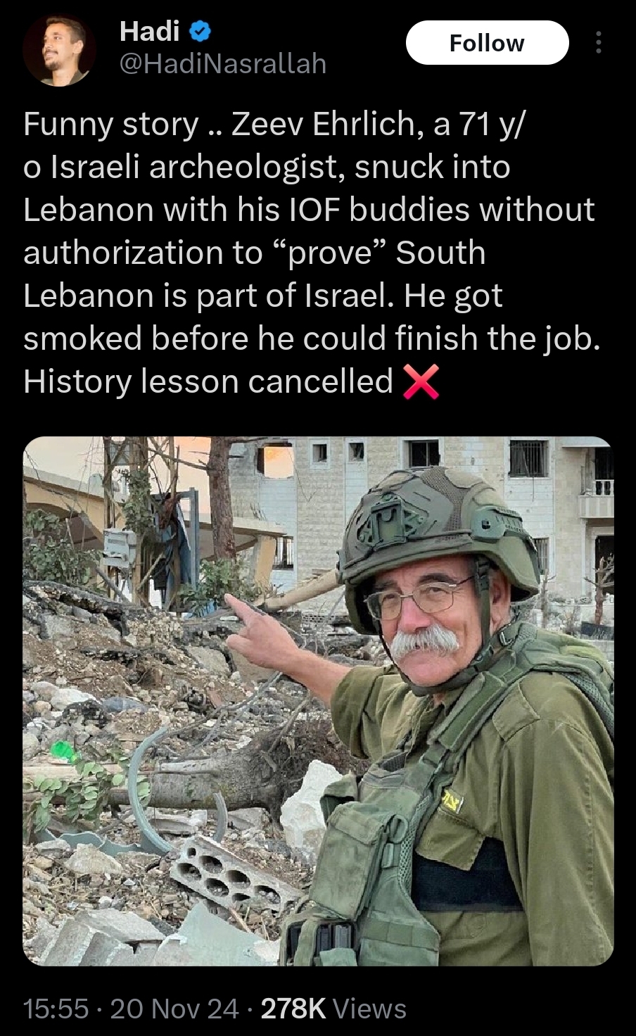 Funny story .. Zeev Ehrlich, a 71 y/ o Israeli archeologist, snuck into Lebanon with his IOF buddies without authorization to “prove” South Lebanon is part of Israel. He got smoked before he could finish the job. History lesson cancelled X