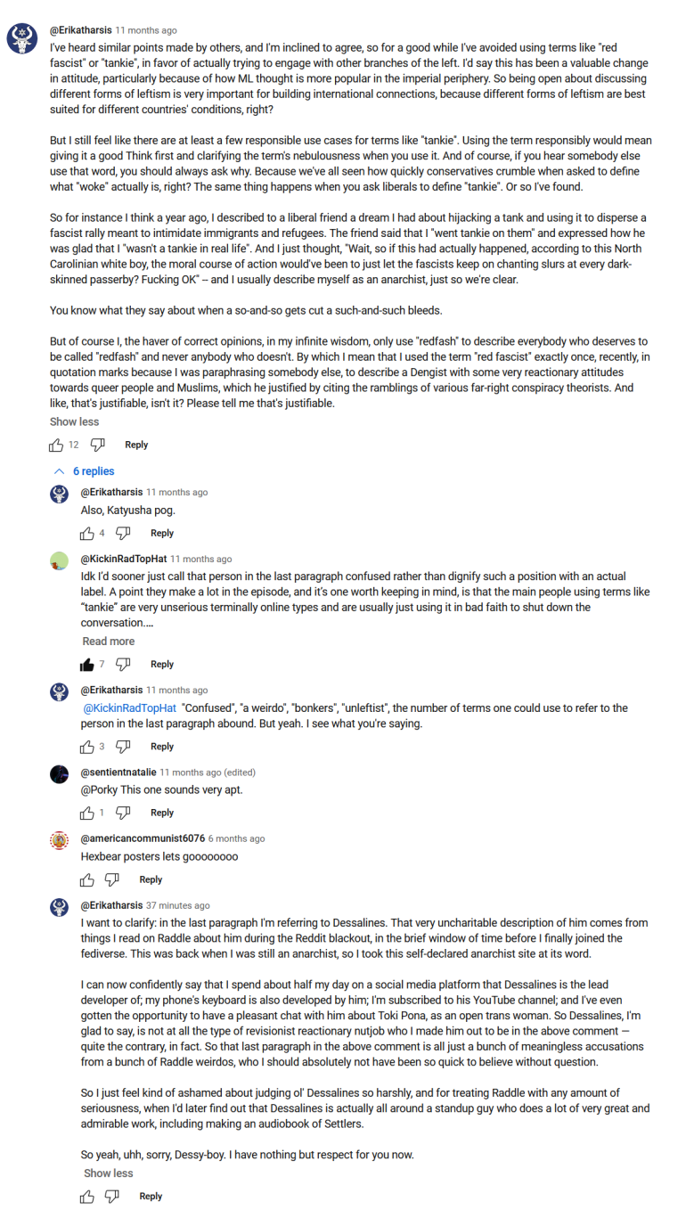 Screencap from a YouTube comments section. At Erikatharsis writes 11 months ago, "I've heard similar points made by others and I'm inclined to agree, so for a good while I've avoided using terms like "red fascist" or "tankie" in favor of actually trying to engage with other branches of the left. I'd say this has been a valuable change in attitude particularly because of how ML thought is more popular in the imperial periphery. So being open about discussing different forms of leftism is very important for building international connections because different forms of leftism are best suited for different countries' conditions, right? But I still feel like there are at least a few responsible use cases for terms like "tankie". Using the term responsibly would mean giving it a good think first and clarifying the term's nebulousness when you use it. And of course if you hear somebody else use that word you should always ask why. Because we've all seen how quickly conservatives crumble when asked to define what "woke" actually is, right? The same thing happens when you ask liberals to define "tankie", or so I've found. So for instance I think a year ago, I described to a liberal friend a dream I had about hijacking a tank and using it to disperse a fascist rally meant to intimidate immigrants and refugees. The friend said that I "went tankie on them" and expressed how he was glad that I "wasn't a tankie in real life". And I just thought, "Wait, so if this had actually happened, according to this North Carolinian white boy, the moral course of action would've been to just let the fascists keep on chanting slurs at every dark-skinned passerby? Fucking OK." And I usually describe myself as an anarchist just so we're clear. You know what they say about when a so-and-so gets cut a such-and-such bleeds. But of course I the haver of correct opinions in my infinite wisdom only use "redfash" to describe everybody who deserves to be called "redfash" and never anybody who doesn't. By which I mean that I used the term "red fascist" exactly once, recently, in quotation marks because I was paraphrasing someone else, to describe a Dengist with some very reactionary attitudes towards queer people and Muslims, which he justified by citing the ramblings of various far-right conspiracy theorists. And like, that's justifiable isn't it? Please tell me that's justifiable." At Erikatharsis replies 11 months ago, "Also, Katyusha pog." At Kickin Rad Top Hat replies 11 months ago, "I dunno I'd sooner just call that person in the last paragraph confused rather than dignify such a position with an actual label. A point they make a lot in the episode, and it's one worth keeping in mind, is that the main people using terms like "tankie" are very unserious terminally online types and are usually just using it in bad faith to shut down the conversation. [read more button]" At Erikatharsis replies to at Kickin Rad Top Hat 11 months ago, "Confused", "a weirdo", "bonkers", "unleftist", the number of terms one could use to refer to the person in the last paragraph abound. But yeah. I see what you're saying." At Sentientnatalie replies to at Porky 11 months ago, "This one sounds very apt." At American Communist 6076 replies six months ago, "Hexbear posters lets goooooo" At Erikatharsis replies 37 minutes ago, "I want to clarify: in the last paragraph I'm referring to Dessalines. That very uncharitable description of him comes from things I read on Raddle about him during the Reddit blackout in the brief window of time before I finally joined the fediverse. This was back when I was still an anarchist so I took this self-declared anarchist site at its word. I can now confidently say that I spend about half my day on a social media platform that Dessalines is the lead developer of; my phone's keyboard is also developed by him; I'm subscribed to his YouTube channel; and I've even gotten the opportunity to have a pleasant chat with him about Toki Pona as an open trans woman. So Dessalines I'm glad to say is not at all the type of revisionist reactionary nutjob who I made him out to be in the above comment, quite the contrary in fact. So that last paragraph in the above comment is all just a bunch of meaningless accusations from a bunch of Raddle weirdos who I should absolutely not have been so quick to believe without question. So I just feel kind of ashamed about judging ol' Dessalines so harshly and for treating Raddle with any amount of seriousness, when I'd later find out that Dessalines is actually all around a standup guy who does a lot of very great and admirable work, including making an audiobook of Settlers. So yeah, uhh, sorry, Dessy-boy. I have nothing but respect for you now."